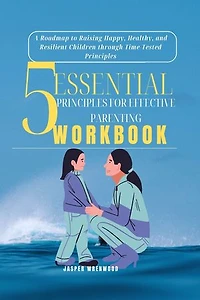 5 Essential Principles for Effective Parenting: A Roadmap to Raising Happy, Healthy, and Resilient Children through Time-Tested Principles