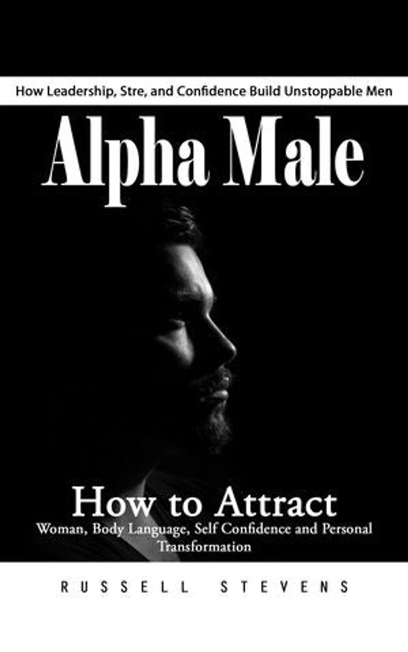 Alpha Male: How Leadership, Stre, and Confidence Build Unstoppable Men (How to Attract Woman, Body Language, Self Confidence and Personal Transformation)