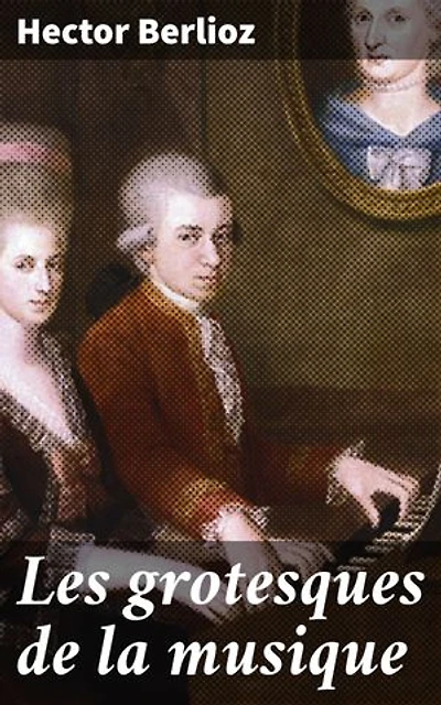 Les grotesques de la musique: Édition enrichie. Exploration humoristique de la musique classique et de ses excentricités par Berlioz