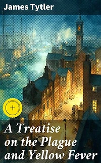 A Treatise on the Plague and Yellow Fever: Enriched edition. Unveiling the Secrets of Devastating Diseases and Historical Outbreaks