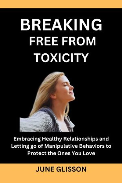BREAKING FREE FROM TOXICITY: Embracing Healthy Relationships and Letting go of Manipulative Behaviors to Protect the Ones You Love