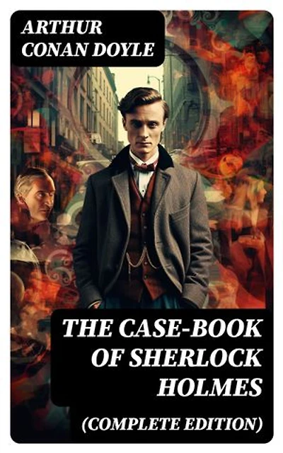 The Case-Book of Sherlock Holmes (Complete Edition): The Illustrious Client, The Blanched Soldier, The Mazarin Stone, The Three Gables, The Lion's Mane…