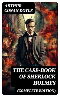The Case-Book of Sherlock Holmes (Complete Edition): The Illustrious Client, The Blanched Soldier, The Mazarin Stone, The Three Gables, The Lion's Mane…