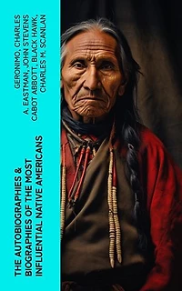 The Autobiographies & Biographies of the Most Influential Native Americans: Geronimo, Charles Eastman, Black Hawk, King Philip, Sitting Bull & Crazy Horse