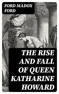 The Rise and Fall of Queen Katharine Howard: Enriched edition. The Fifth Queen, Privy Seal & The Fifth Queen Crowned