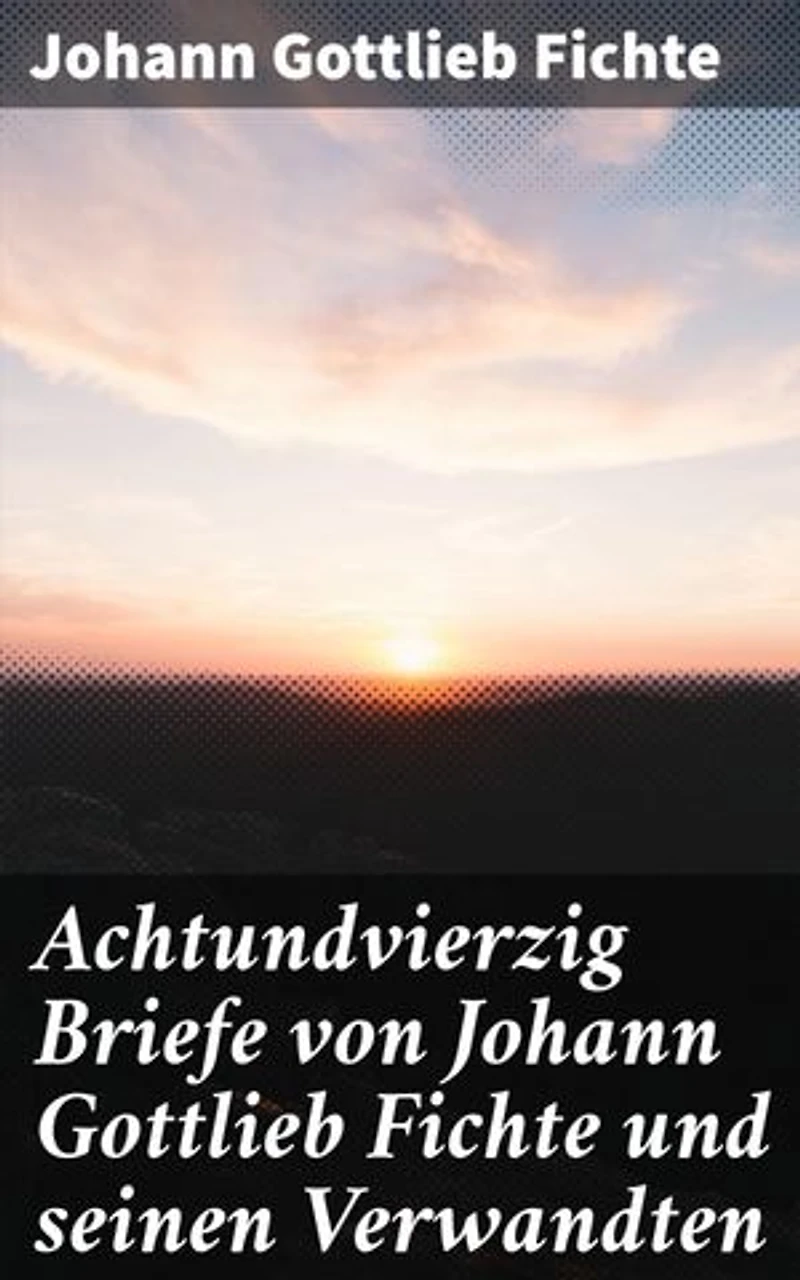 Achtundvierzig Briefe von Johann Gottlieb Fichte und seinen Verwandten: Einblick in das Leben und Denken eines bedeutenden deutschen Philosophen