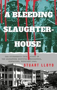 A Bleeding Slaughterhouse: The Outrageous True Story of the Alexandra Hospital Massacres, Singapore, February 1942