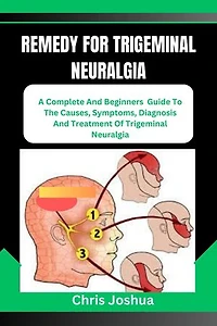 REMEDY FOR TRIGEMINAL NEURALGIA: A Complete And Beginners Guide To The Causes, Symptoms, Diagnosis And Treatment Of Trigeminal Neuralgia