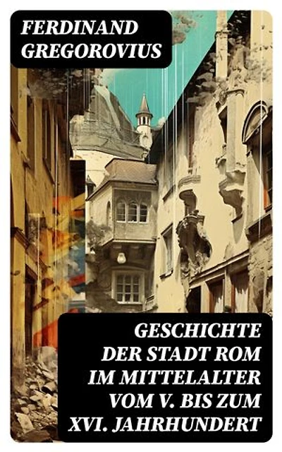 Geschichte der Stadt Rom im Mittelalter vom V. bis zum XVI. Jahrhundert: Bereicherte Ausgabe. Untergang des Römischen Reiches + Goten + Byzantinisches Reich + Karolinger + Kirchenstaat + Renaissance