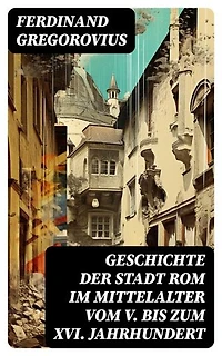 Geschichte der Stadt Rom im Mittelalter vom V. bis zum XVI. Jahrhundert: Bereicherte Ausgabe. Untergang des Römischen Reiches + Goten + Byzantinisches Reich + Karolinger + Kirchenstaat + Renaissance