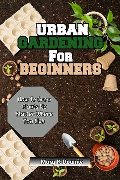 Urban Gardening for Beginners: How to Grow Plants, No Matter Where You Live