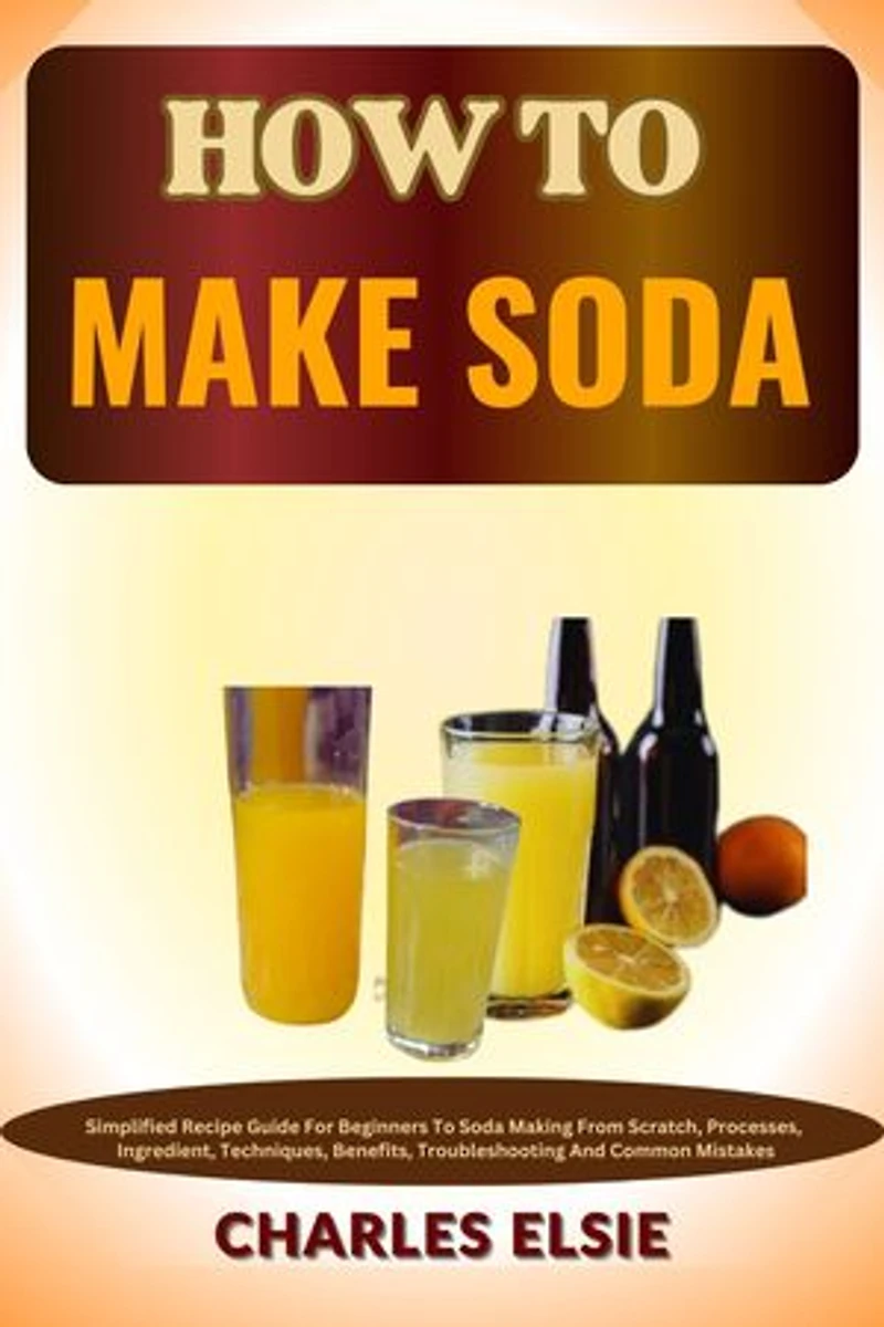 HOW TO MAKE SODA: Simplified Recipe Guide For Beginners To Soda Making From Scratch, Processes, Ingredient, Techniques, Benefits, Troubleshooting And Common Mistakes
