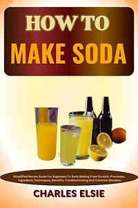 HOW TO MAKE SODA: Simplified Recipe Guide For Beginners To Soda Making From Scratch, Processes, Ingredient, Techniques, Benefits, Troubleshooting And Common Mistakes
