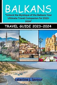 Balkans Travel Guide 2023-2024: Unlock the Mystique of the Balkans Your Ultimate Travel Companion for 2023-2024