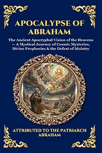 Apocalypse of Abraham: The Ancient Apocryphal Vision of the Heavens - A Mystical Journey of Cosmic Mysteries, Divine Prophecies & the Defeat of Idolatry