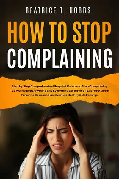 How to Stop Complaining: Step by Step Comprehensive Blueprint on How to Stop Complaining Too Much About Anything and Everything, Stop Being Toxic, Be A Great Person to Be Around, and Nurture Healthy Relationships