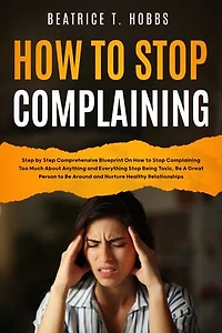 How to Stop Complaining: Step by Step Comprehensive Blueprint on How to Stop Complaining Too Much About Anything and Everything, Stop Being Toxic, Be A Great Person to Be Around, and Nurture Healthy Relationships