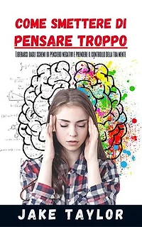 COME SMETTERE DI PENSARE TROPPO: Liberarsi Dagli Schemi Di Pensiero Negativi E Prendere Il Controllo Della Tua Mente