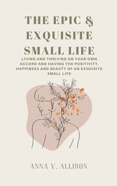 THE EPIC & EXQUISITE SMALL LIFE: Living And Thriving On Your Own Accord And Having The Positivity, Happiness And Beauty Of An Exquisite Small Life