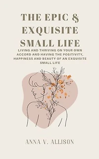 THE EPIC & EXQUISITE SMALL LIFE: Living And Thriving On Your Own Accord And Having The Positivity, Happiness And Beauty Of An Exquisite Small Life