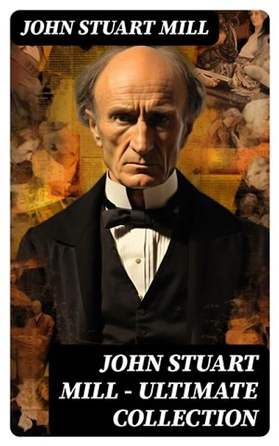 JOHN STUART MILL - Ultimate Collection: Works on Philosophy, Politics & Economy (Including Memoirs & Essays)