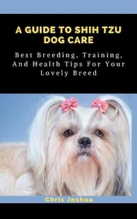 A GUIDE TO SHIH TZU DOG CARE: Best Breeding, Training, And Health Tips For Your Lovely Breed