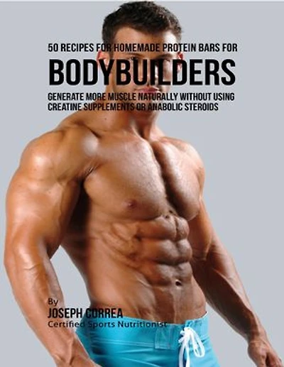 50 Recipes for Homemade Protein Bars for Bodybuilders: Generate More Muscle Naturally Without Using Creatine Supplements or Anabolic Steroids