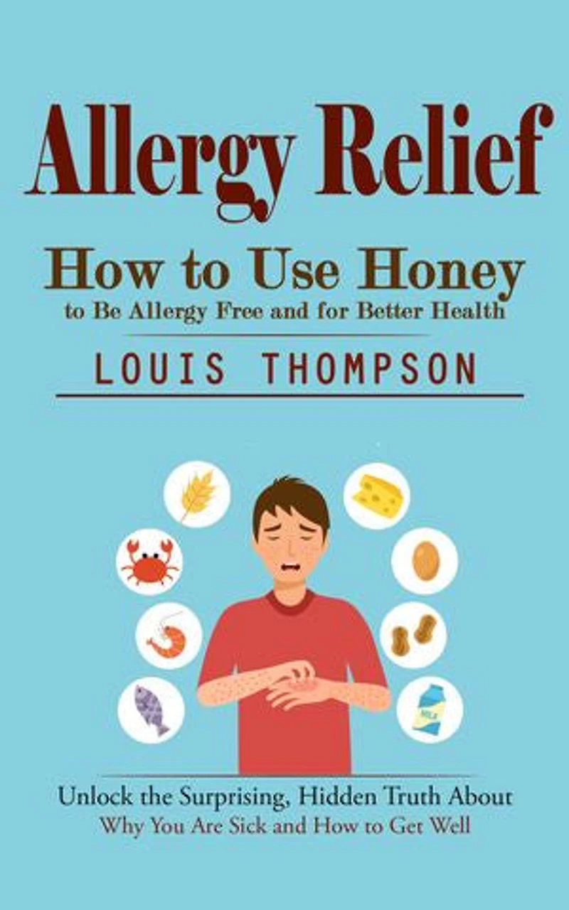 Allergy Relief: How to Use Honey to Be Allergy Free and for Better Health (Unlock the Surprising, Hidden Truth About Why You Are Sick and How to Get Well)