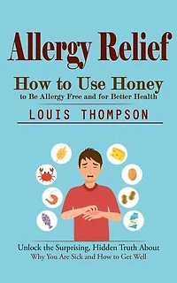 Allergy Relief: How to Use Honey to Be Allergy Free and for Better Health (Unlock the Surprising, Hidden Truth About Why You Are Sick and How to Get Well)