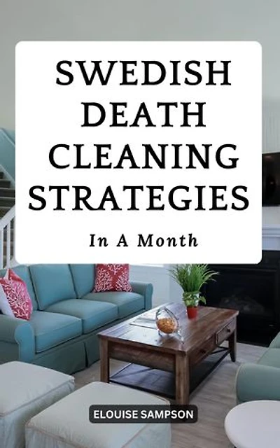 Swedish Death Cleaning Strategies In A Month: A Complete Guide To Freeing Yourself, Your Household From A Lifecycle Of Clutter | Proven Methods For Decluttering Your Home On A Daily Basis