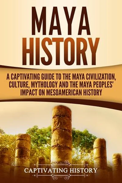 Maya History: A Captivating Guide to the Maya Civilization, Culture, Mythology, and the Maya Peoples' Impact on Mesoamerican History