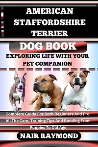 AMERICAN STAFFORDSHIRE TERRIER DOG BOOK Exploring Life With Your Pet Companion: Complete Guide For Both Beginners And Pro. All The Care, Training Tips And Bonding From Puppies To Old Age