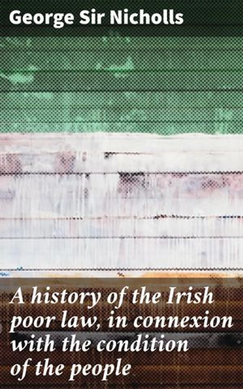 A history of the Irish poor law, in connexion with the condition of the people: Enriched edition. Unraveling the Irish Poor Law: Poverty, Welfare, and Society