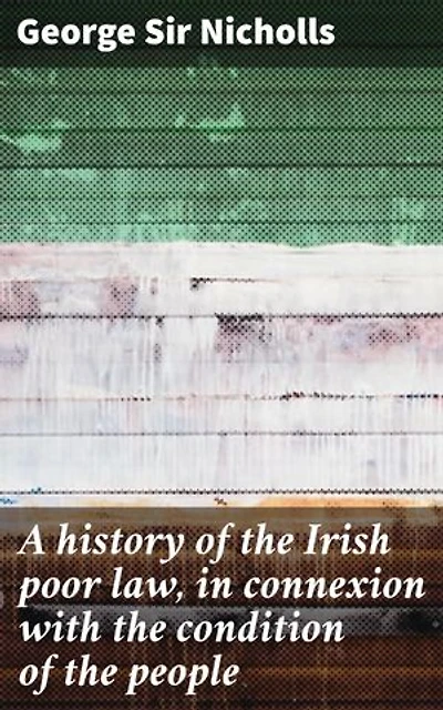 A history of the Irish poor law, in connexion with the condition of the people: Enriched edition. Unraveling the Irish Poor Law: Poverty, Welfare, and Society