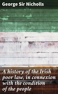 A history of the Irish poor law, in connexion with the condition of the people: Enriched edition. Unraveling the Irish Poor Law: Poverty, Welfare, and Society