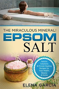 Epsom Salt: The Miraculous Mineral: Holistic Solutions & Proven Healing Recipes for Health, Beauty & Home
