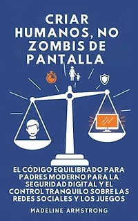 Criar Humanos, No Zombis De Pantalla: El Código Equilibrado de los Padres Modernos para la Seguridad Digital y el Control Tranquilo Sobre las Redes Sociales y los Juegos