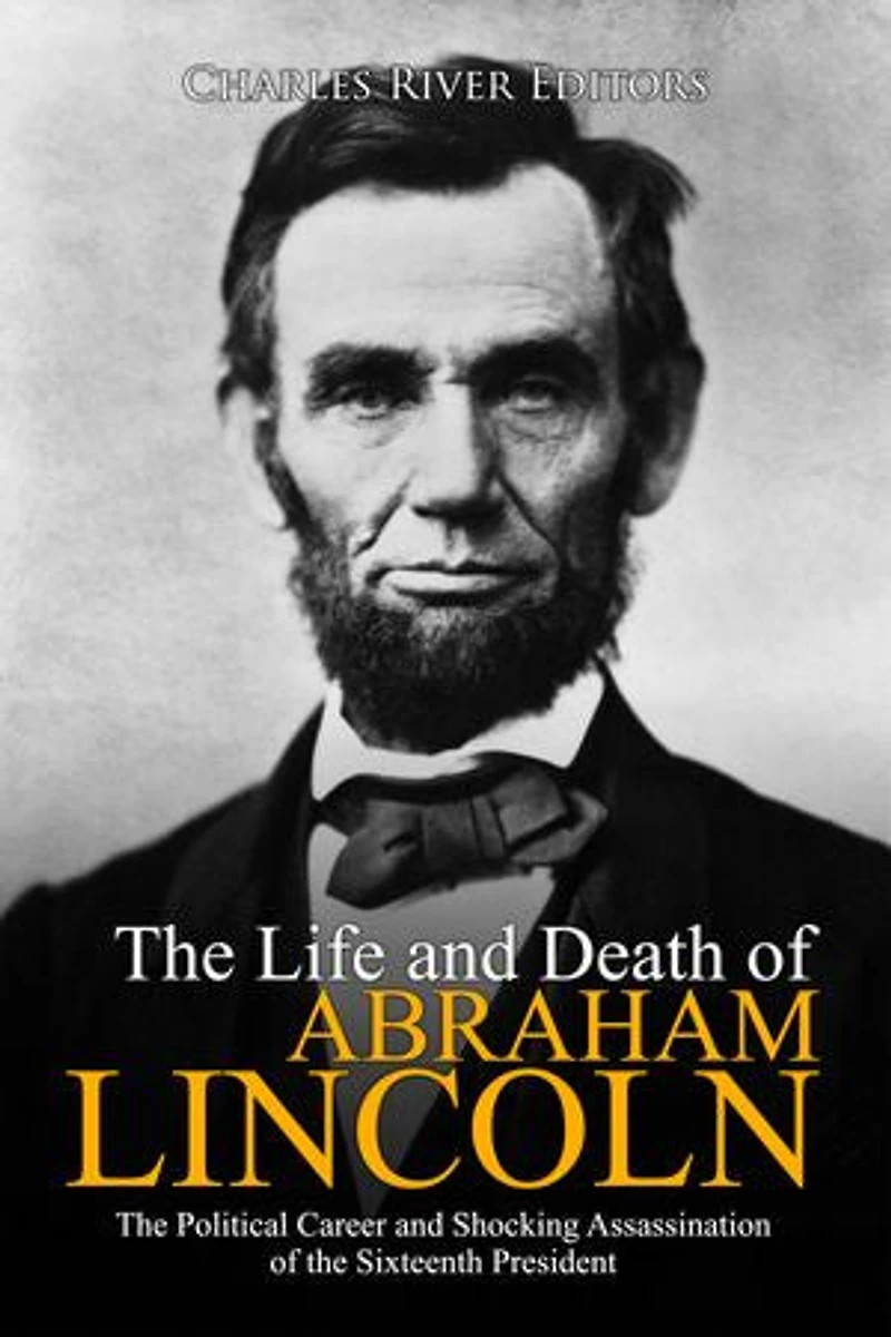 The Life and Death of Abraham Lincoln: The Political Career and Shocking Assassination of the Sixteenth President