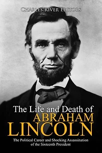 The Life and Death of Abraham Lincoln: The Political Career and Shocking Assassination of the Sixteenth President