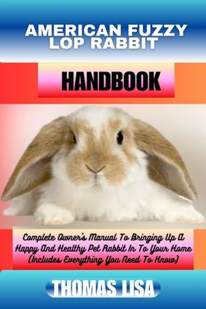 AMERICAN FUZZY LOP RABBIT HANDBOOK: Complete Owner's Manual To Bringing Up A Happy And Healthy Pet Rabbit In To Your Home (Includes Everything You Need To Know)