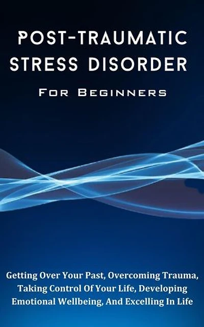 Post-Traumatic Stress Disorder For Beginners: The Complete Guide To Getting Over Your Past, Overcoming Trauma, Taking Control Of Your Life, Developing Emotional Wellbeing, And Excelling In Life