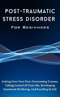 Post-Traumatic Stress Disorder For Beginners: The Complete Guide To Getting Over Your Past, Overcoming Trauma, Taking Control Of Your Life, Developing Emotional Wellbeing, And Excelling In Life