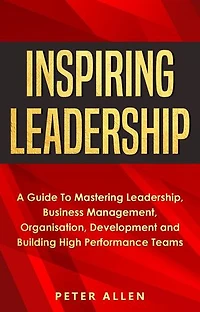 Inspiring Leadership: A Guide To Mastering Leadership, Business Management, Organisation, Development and Building High Performance Teams