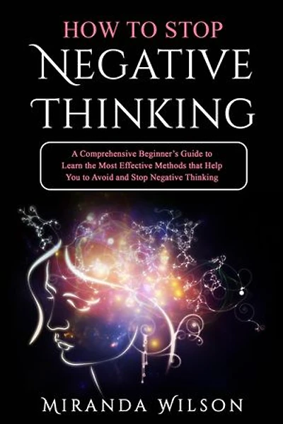 HOW TO STOP NEGATIVE THINKING: A Comprehensive Beginner's Guide to Learn the Most Effective Methods that Help You to Avoid and Stop Negative Thinking