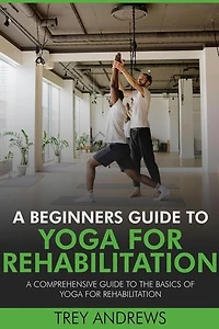 A Beginners Guide to Yoga for Rehabilitation: A Comprehensive Guide to the Basics of Yoga for Rehabilitation