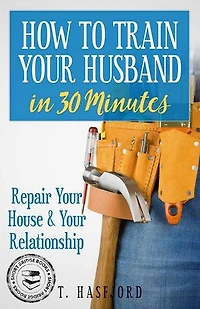 HOW TO TRAIN YOUR HUSBAND IN 30 MINUTES: REPAIR YOUR HOUSE AND YOUR RELATIONSHIP