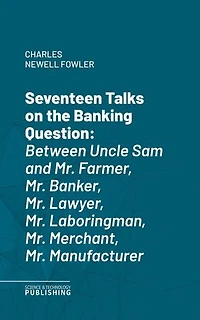 Seventeen Talks on the Banking Question: Between Uncle Sam and Mr. Farmer, Mr. Banker, Mr. Lawyer, Mr. Laboringman, Mr. Merchant, Mr. Manufacturer