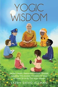 Yogic Wisdom: Perfect Health, Peace and Success through Applying the Ancient Principles of Yoga as Given to Us by Masters