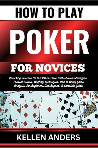 HOW TO PLAY POKER FOR NOVICES: Unlocking Success At The Poker Table With Proven Strategies, Tactical Moves, Bluffing Techniques, And In-Depth Game Analysis For Beginners And Beyond- A Complete Guide