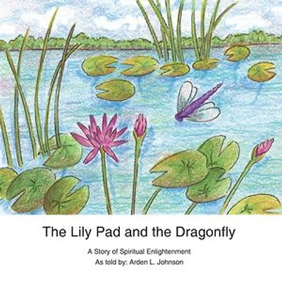 The Lily Pad and the Dragonfly: A Story of Spiritual Enlightenment as told by Arden L. Johnson